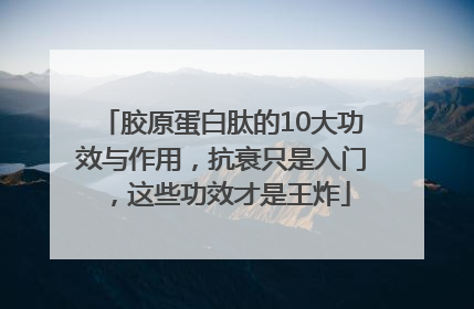 胶原蛋白肽的10大功效与作用，抗衰只是入门，这些功效才是王炸