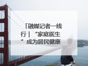 融媒记者一线行｜“家庭医生”成为居民健康“守门人”