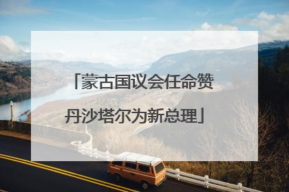 蒙古国议会任命赞丹沙塔尔为新总理