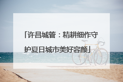许昌城管：精耕细作守护夏日城市美好容颜