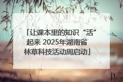 让课本里的知识“活”起来 2025年湖南省林草科技活动周启动
