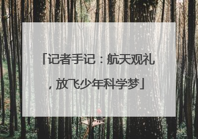 记者手记：航天观礼，放飞少年科学梦