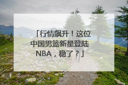 行情飙升！这位中国男篮新星登陆NBA，稳了？