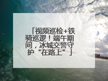 视频巡检+铁骑巡逻！端午期间，冰城交警守护“在路上”