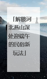解锁河北燕山深处迎端午的民俗新玩法