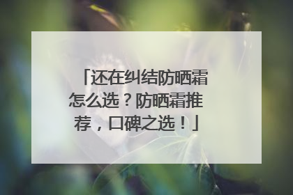 还在纠结防晒霜怎么选？防晒霜推荐，口碑之选！
