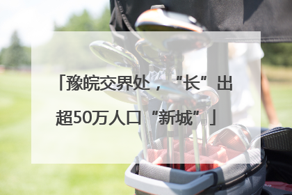 豫皖交界处，“长”出超50万人口“新城”