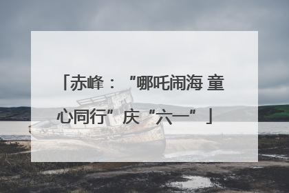 赤峰：“哪吒闹海 童心同行”庆“六一”