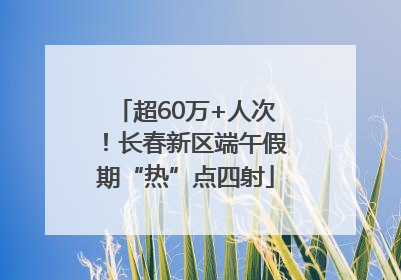 超60万+人次！长春新区端午假期“热”点四射