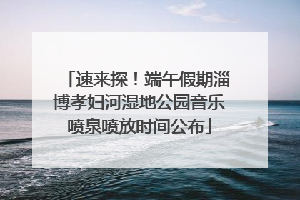 速来探！端午假期淄博孝妇河湿地公园音乐喷泉喷放时间公布