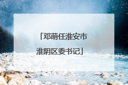 邓萌任淮安市淮阴区委书记