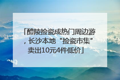 醴陵捡瓷成热门周边游，长沙本地“捡瓷市集”卖出10元4件低价