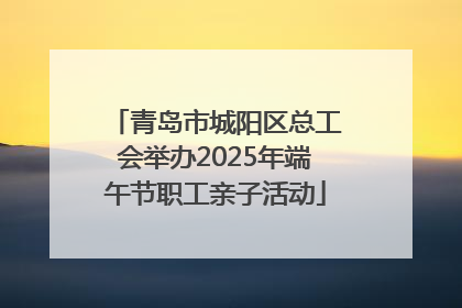 青岛市城阳区总工会举办2025年端午节职工亲子活动