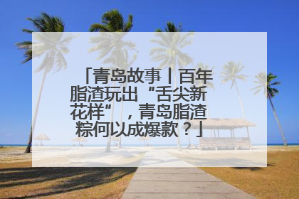 青岛故事丨百年脂渣玩出“舌尖新花样”，青岛脂渣粽何以成爆款？