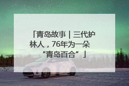 青岛故事｜三代护林人，76年为一朵“青岛百合”