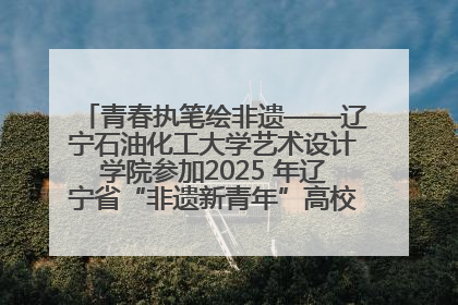 青春执笔绘非遗——辽宁石油化工大学艺术设计学院参加2025 年辽宁省“非遗新青年”高校优秀作品推荐活动