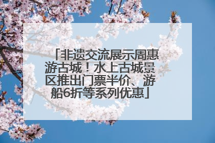 非遗交流展示周惠游古城！水上古城景区推出门票半价、游船6折等系列优惠