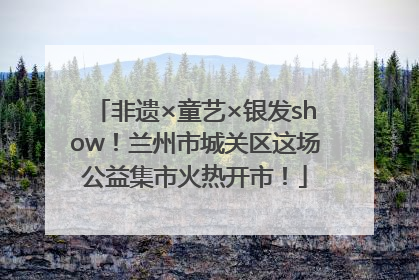 非遗×童艺×银发show！兰州市城关区这场公益集市火热开市！