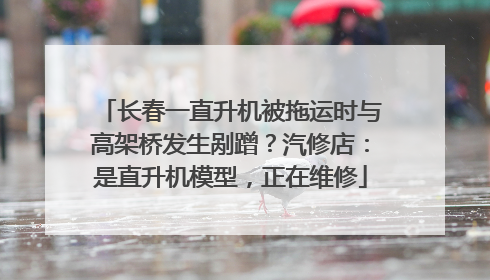 长春一直升机被拖运时与高架桥发生剐蹭？汽修店：是直升机模型，正在维修