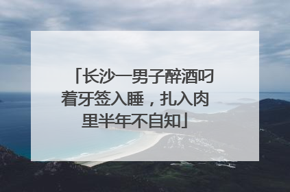 长沙一男子醉酒叼着牙签入睡，扎入肉里半年不自知