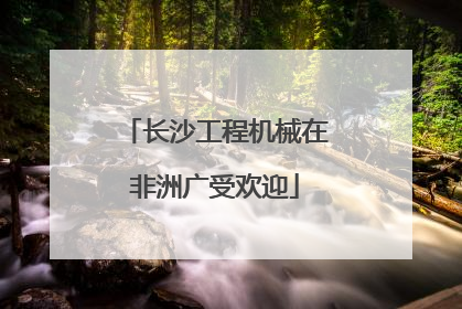 长沙工程机械在非洲广受欢迎