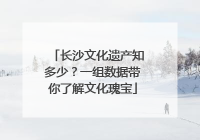长沙文化遗产知多少？一组数据带你了解文化瑰宝