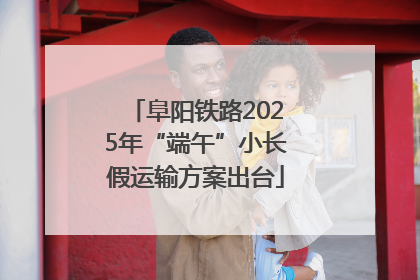 阜阳铁路2025年“端午”小长假运输方案出台