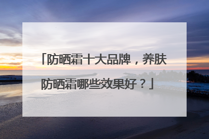 防晒霜十大品牌，养肤防晒霜哪些效果好？