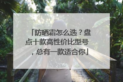 防晒霜怎么选？盘点十款高性价比型号，总有一款适合你