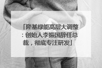 隆基绿能高层大调整：创始人李振国辞任总裁，彻底专注研发