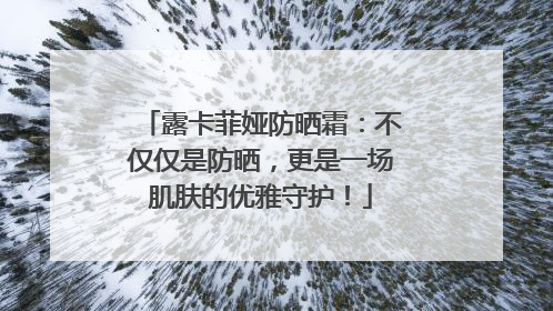 露卡菲娅防晒霜：不仅仅是防晒，更是一场肌肤的优雅守护！