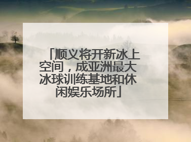 顺义将开新冰上空间，成亚洲最大冰球训练基地和休闲娱乐场所