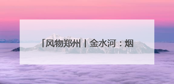 风物郑州丨金水河：烟火升腾处 玉带绕绿城