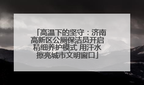 高温下的坚守：济南高新区公厕保洁员开启精细养护模式 用汗水擦亮城市文明窗口