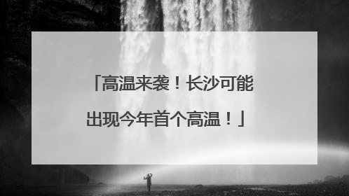 高温来袭！长沙可能出现今年首个高温！