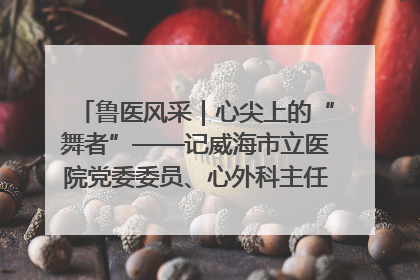 鲁医风采｜心尖上的“舞者”——记威海市立医院党委委员、心外科主任、主任医师景昊