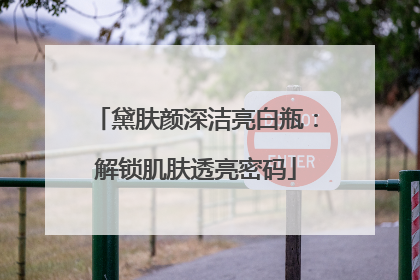 黛肤颜深洁亮白瓶：解锁肌肤透亮密码