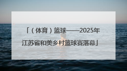 （体育）篮球——2025年江苏省和美乡村篮球赛落幕