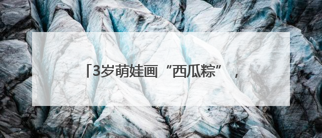 3岁萌娃画“西瓜粽”，社区端午活动童趣满满