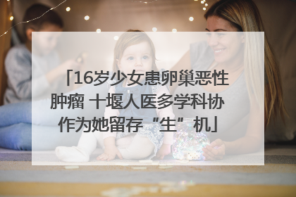 16岁少女患卵巢恶性肿瘤 十堰人医多学科协作为她留存“生”机