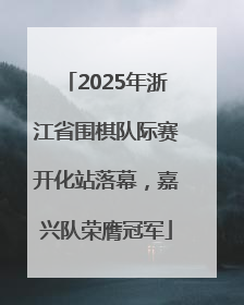 2025年浙江省围棋队际赛开化站落幕，嘉兴队荣膺冠军