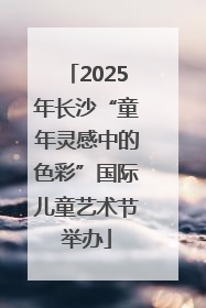 2025年长沙“童年灵感中的色彩”国际儿童艺术节举办