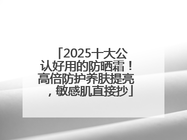 2025十大公认好用的防晒霜！高倍防护养肤提亮，敏感肌直接抄
