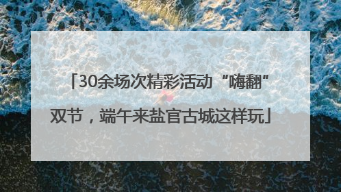 30余场次精彩活动“嗨翻”双节，端午来盐官古城这样玩