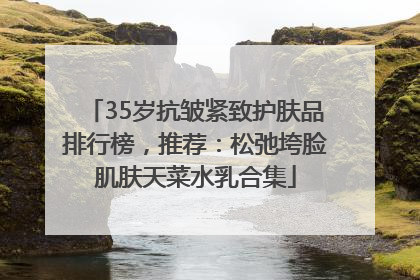 35岁抗皱紧致护肤品排行榜，推荐：松弛垮脸肌肤天菜水乳合集
