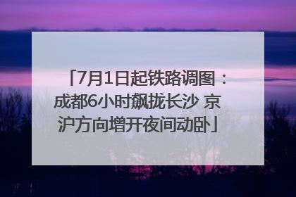7月1日起铁路调图：成都6小时飙拢长沙 京沪方向增开夜间动卧