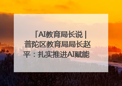 AI教育局长说 | 普陀区教育局局长赵平：扎实推进AI赋能教育，着力打造“适合教育”新体系